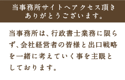 当事務所サイトへアクセス頂きありがとうございます。当事務所は、行政書士業務に限らず、会社経営者の皆様と出口戦略を一緒に考えていく事を主眼としております。